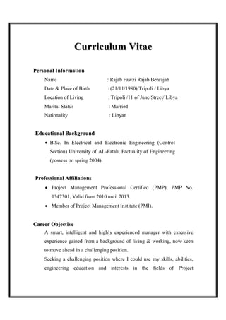 Curriculum Vitae

Personal I nformat io n
     Name                          : Rajab Fawzi Rajab Benrajab
     Date & Place of Birth         : (21/11/1980) Tripoli / Libya
     Location of Living            : Tripoli /11 of June Street/ Libya
     Marital Status                : Married
     Nationality                   : Libyan


Educational Background
      B.Sc. In Electrical and Electronic Engineering (Control
       Section) University of AL-Fatah, Factuality of Engineering
       (possess on spring 2004).


Professional Affiliations
      Project Management Professional Certified (PMP), PMP No.
        1347301, Valid from 2010 until 2013.
      Member of Project Management Institute (PMI).


Career Object ive
     A smart, intelligent and highly experienced manager with extensive
     experience gained from a background of living & working, now keen
     to move ahead in a challenging position.
     Seeking a challenging position where I could use my skills, abilities,
     engineering education and interests in the fields of Project
 