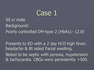 Case 1
50 yr male
Background:
Poorly controlled DM-type 2 (HbA1c- 12.8)
Presents to ED with a 2 day H/O high fever,
headache & Rt sided Facial swelling.
Noted to be septic with pyrexia, hypotension
& tachycardia. CBGs were persistently >500.
 