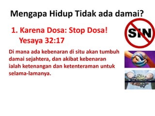 1. Karena Dosa: Stop Dosa!
Yesaya 32:17
Mengapa Hidup Tidak ada damai?
Di mana ada kebenaran di situ akan tumbuh
damai sejahtera, dan akibat kebenaran
ialah ketenangan dan ketenteraman untuk
selama-lamanya.
 
