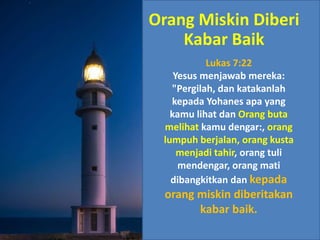 Lukas 7:22
Yesus menjawab mereka:
"Pergilah, dan katakanlah
kepada Yohanes apa yang
kamu lihat dan Orang buta
melihat kamu dengar:, orang
lumpuh berjalan, orang kusta
menjadi tahir, orang tuli
mendengar, orang mati
dibangkitkan dan kepada
orang miskin diberitakan
kabar baik.
Orang Miskin Diberi
Kabar Baik
 