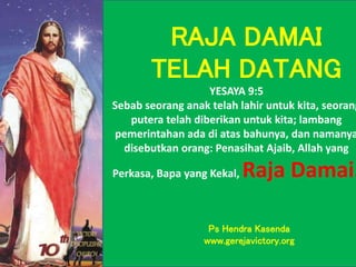YESAYA 9:5
Sebab seorang anak telah lahir untuk kita, seorang
putera telah diberikan untuk kita; lambang
pemerintahan ada di atas bahunya, dan namanya
disebutkan orang: Penasihat Ajaib, Allah yang
Perkasa, Bapa yang Kekal, Raja Damai.
RAJA DAMAI
TELAH DATANG
Ps Hendra Kasenda
www.gerejavictory.org
 