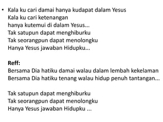 • Kala ku cari damai hanya kudapat dalam Yesus
Kala ku cari ketenangan
hanya kutemui di dalam Yesus...
Tak satupun dapat menghiburku
Tak seorangpun dapat menolongku
Hanya Yesus jawaban Hidupku...
Reff:
Bersama Dia hatiku damai walau dalam lembah kekelaman
Bersama Dia hatiku tenang walau hidup penuh tantangan...
Tak satupun dapat menghiburku
Tak seorangpun dapat menolongku
Hanya Yesus jawaban Hidupku ...
 