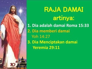 1. Dia adalah damai Roma 15:33
2. Dia memberi damai
Yoh 14:27
3. Dia Menciptakan damai
Yeremia 29:11
RAJA DAMAI
artinya:
 
