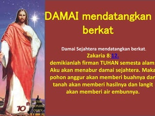 Damai Sejahtera mendatangkan berkat.
Zakaria 8:12.
demikianlah firman TUHAN semesta alam:
Aku akan menabur damai sejahtera. Maka
pohon anggur akan memberi buahnya dan
tanah akan memberi hasilnya dan langit
akan memberi air embunnya.
DAMAI mendatangkan
berkat
 