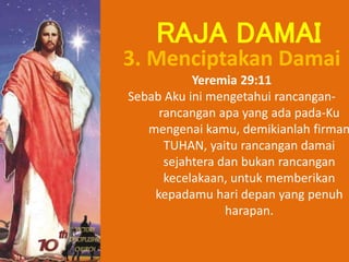 3. Menciptakan Damai
Yeremia 29:11
Sebab Aku ini mengetahui rancangan-
rancangan apa yang ada pada-Ku
mengenai kamu, demikianlah firman
TUHAN, yaitu rancangan damai
sejahtera dan bukan rancangan
kecelakaan, untuk memberikan
kepadamu hari depan yang penuh
harapan.
RAJA DAMAI
 