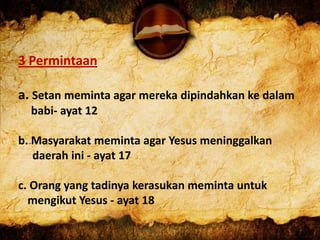 3 Permintaan
a. Setan meminta agar mereka dipindahkan ke dalam
babi- ayat 12
b. Masyarakat meminta agar Yesus meninggalkan
daerah ini - ayat 17
c. Orang yang tadinya kerasukan meminta untuk
mengikut Yesus - ayat 18
 