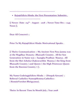 …………………………………………………………………………
 Raja@Edicts-Hindu the First Presentation Submitts .
…………………………………………
[[ Newer- Date : 04th
– August – 2018 ; Newer Time Hrs :- 1245
Noon ]].
Dear All Concern’s ;
Prior To My Raja@Edicst Hindu Motivational Speaks .
[[ Theirs Communication :- My Ancient First Para Janma was
at the Magdhya Dynasty ; Bharaath Country . All for Son
Generation in Name was :- Saangha-Pradhan Maurya . All
from the Shri Ashoka Chakravarthin Maurya ( the King from
Bharaath Country ) and Queen ( the High Prietesses Queen
from the Russian Country ) ]].
My Name-Codeing@Edicts-Hindu :- (Deepak-Sawant) ;
Referral Catholics-Name@Romna-Catholics:-
( RonnieVorshet-Bhrigyanza).
Theirs In Recent Time In Month July ; Year 2008
 