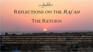 REFLECTIONS ON THE RAJʿAH
THE RETURN
Amina Inloes
a.inloes@islamic-college.ac.uk
Please note that I strongly recommend that this presentation be delivered by someone who is very familiar with this subject, as well
as the span of views on it by Shi‘i scholars, and who is able to speak thoughtfully on the question of the reliability of the narrations
that are discussed. I am not implying that all the prophecies, narrations, or ideas included here are authentic or correct, jut that they
exist (nor am I implying the opposite). However, I am uploading it for reference, in case it is useful to someone.
 