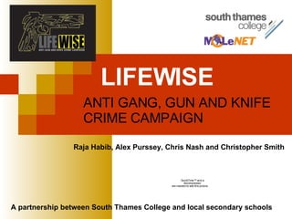 LIFEWISE   ANTI GANG, GUN AND KNIFE CRIME CAMPAIGN A partnership between South Thames College and local secondary schools  Raja Habib, Alex Purssey, Chris Nash and Christopher Smith 