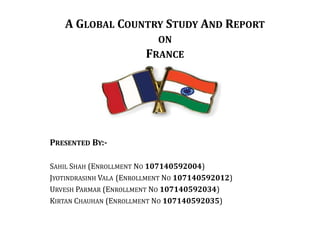 A GLOBAL COUNTRY STUDY AND REPORT
ON
FRANCE

PRESENTED BY:SAHIL SHAH (ENROLLMENT NO 107140592004)
JYOTINDRASINH VALA (ENROLLMENT NO 107140592012)
URVESH PARMAR (ENROLLMENT NO 107140592034)
KIRTAN CHAUHAN (ENROLLMENT NO 107140592035)

 