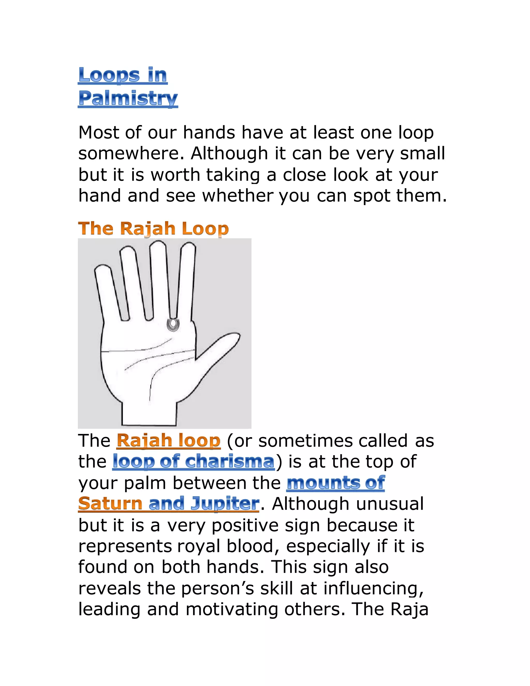 Most of our hands have at least one loop
somewhere. Although it can be very small
but it is worth taking a close look at your
hand and see whether you can spot them.
The (or sometimes called as
the ) is at the top of
your palm between the
. Although unusual
but it is a very positive sign because it
represents royal blood, especially if it is
found on both hands. This sign also
reveals the person’s skill at influencing,
leading and motivating others. The Raja