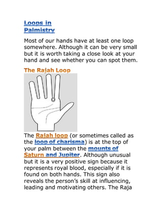 Most of our hands have at least one loop
somewhere. Although it can be very small
but it is worth taking a close look at your
hand and see whether you can spot them.
The (or sometimes called as
the ) is at the top of
your palm between the
. Although unusual
but it is a very positive sign because it
represents royal blood, especially if it is
found on both hands. This sign also
reveals the person’s skill at influencing,
leading and motivating others. The Raja
 