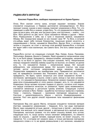 Глава 8 
РАДЖА-ЙОГА ВКРАТЦЕ 
Конспект Раджа-Йоги, свободно переведенный из Курма-Пураны 
Огонь Йоги сжигает клетку греха, которая окружает человека. Знание 
становится очищенным, и Нирвана достигается непосредственно. От Йоги 
приходит знание; знание в свою очередь помогает упражнению в Йоге. Тот, кто 
совмещает в себе Йогу и знания, угоден Богу. Те, кто упражняются в Маха-Йоге, 
один ли раз в день, или два, или три раза в день, или постоянно, – знайте, – это 
боги. Йога делится на две части. Одна называется Абхава и другая – Маха- 
Йога. Размышление о себе, как о нуле и лишенном свойств, называется 
Абхава. Йог посредством каждой из них познает свое "Я". Та Йога, в которой 
кто-нибудь видит себя полным блаженства, лишенным всякой нечистоты и 
соединившимся с Богом, называется Маха-Йога. Другие Йоги, о которых мы 
читали и слышали, не стоят и частички этой великой Брахма-Йоги, в которой 
йог видит себя и всю вселенную, как Самого Бога. Эта есть самая высшая из 
всех Йог. 
Раджа-Йога состоит из следующих ступеней: Яма, Нияма, Асана, Пранаяма, 
Пратьяхара, Дхарана, Дхьяна и Самадхи. Ямой называется непричинение кому 
бы то ни было вреда, правдивость, некорыстолюбие, целомудрие, непринятие 
чего бы то ни было от другого. Она очищает сознание, Читту. Непричинение 
никогда страдания никакому живому существу ни мыслью, ни словом, ни делом 
есть то, что называется Ахимса – непричинение вреда. Нет высшей 
добродетели, чем непричинение вреда. Нет высшего счастья, чем когда 
человек достиг состояния непричинения вреда никакому творению. 
Посредством правдивости мы приобретаем силу. Правдивостью достигается 
все; на правдивости основано все. Рассказать факты, как они есть, – это 
правдивость. Не брать чужого хитростью или силой называется Астейя – 
нестяжание. Целомудрие в мысли, слове и деле, всегда и при всех условиях, 
есть то, что называется Брахмачарья. Непринятие никаких подарков от других, 
даже если отказывающийся от этого ужасно страдает, есть то, что называется 
Апариграха. Когда человек получает подарок от другого, согласно этой теории, 
его сердце становится нечистым, он унижается, теряет свою независимость, 
становится связанным и доступным чужому влиянию. Следующие ступени 
помогают успехам в Йоге. Нияма – выработка постоянных привычек и приемов, 
Тапас – строгость, Свадхьяя – прилежное повторение священных слов, 
Сантоша – удовлетворенность, Шауча – чистота, Ишварапранидхана – 
молитва. Пост или другой способ подчинения тела называется физическим 
Тапасом. 
Повторение Вед или других Мантр, которыми очищается телесная материя 
(Саттва), называется упражнением – Свадхьяя. Есть три рода повторения 
Мантр: один называется устным, другой – полуустным и третий – умственным. 
Устный, или внятный, есть самый низший, а умственный есть высший из всех. 
Повторение, настолько громкое, что его может слышать всякий, есть устное; 
следующее есть то, когда органы только начинают вибрировать, но никакого 
звука не слышно, – другой человек, сидящий возле, не может слышать, что 
говорится. Тот, в котором нет никакого звука, а только умственное повторение 
священного слова и в то же время размышление о его значении, называется 
 