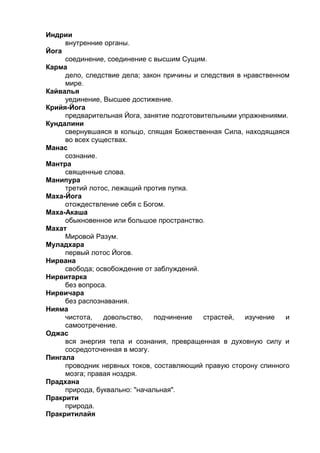 Индрии 
внутренние органы. 
Йога 
соединение, соединение с высшим Сущим. 
Карма 
дело, следствие дела; закон причины и следствия в нравственном 
мире. 
Кайвалья 
уединение, Высшее достижение. 
Крийя-Йога 
предварительная Йога, занятие подготовительными упражнениями. 
Кундалини 
свернувшаяся в кольцо, спящая Божественная Сила, находящаяся 
во всех существах. 
Манас 
сознание. 
Мантра 
священные слова. 
Манипура 
третий лотос, лежащий против пупка. 
Маха-Йога 
отождествление себя с Богом. 
Маха-Акаша 
обыкновенное или большое пространство. 
Махат 
Мировой Разум. 
Муладхара 
первый лотос Йогов. 
Нирвана 
свобода; освобождение от заблуждений. 
Нирвитарка 
без вопроса. 
Нирвичара 
без распознавания. 
Нияма 
чистота, довольство, подчинение страстей, изучение и 
самоотречение. 
Оджас 
вся энергия тела и сознания, превращенная в духовную силу и 
сосредоточенная в мозгу. 
Пингала 
проводник нервных токов, составляющий правую сторону спинного 
мозга; правая ноздря. 
Прадхана 
природа, буквально: "начальная". 
Пракрити 
природа. 
Пракритилайя 
 