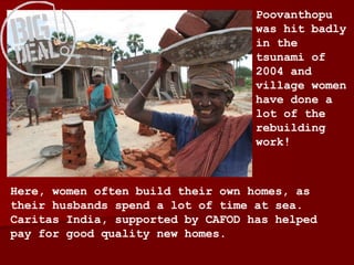Here, women often build their own homes, as their husbands spend a lot of time at sea. Caritas India, supported by CAFOD has helped pay for good quality new homes. Poovanthopu was hit badly in the tsunami of 2004 and village women have done a lot of the rebuilding work! 