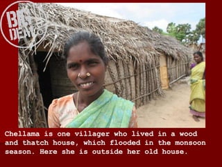 Chellama is one villager who lived in a wood and thatch house, which flooded in the monsoon season. Here she is outside her old house. 