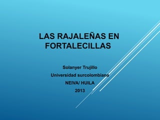 LAS RAJALEÑAS EN
FORTALECILLAS
Solanyer Trujillo
Universidad surcolombiana
NEIVA/ HUILA
2013
 