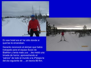 En ese hotel era el 1er sitio donde si querías te enceraban. Gerardo reconoció al skiman que había trabajado para el equipo Suizo de Biathlon y tenia mala uva …les metió una timada de horror..aprovechando el “pánico” de todo el mundo a la 4ªetapa la del día siguiente de ….en teoría 86 Km. 