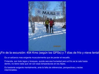 ¡Fin de la excursión: 454 Kms (según los GPSs) y 7 días de frío y nieve lenta! Es un esfuerzo mas exigente muscularmente que de perder el resuello. Finlandia, son todo lagos y bosques, quizás sea esa humedad pero el frío se te cala hasta dentro, no tiene nada que ver con esas temperaturas en los Alpes. Es bastante exigente mentalmente, ante la falta de referencias, perspectivas y rectas interminables. 