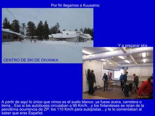 Por fin llegamos a Kuusamo Y a preparar skis… CENTRO DE SKI DE OIVANKA A partir de aquí lo único que vimos es el suelo blanco: ya fuese acera, carretera o tierra…Eso si los autobuses circulaban a 90 Km/h…y los finlandeses se reían de la penúltima ocurrencia de ZP: los 110 Km/h para autopistas…y te lo comentaban al saber que eras Español. 