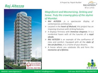 A Project by: Rajesh Builder

    Raj Altezza                                                                      MULUND

                                      Magnificent and Mesmerizing. Striking and
                                      Suave. Truly the crowing glory of the skyline
                                      of Mumbai.
                                       RAJ ALTEZZA ,is a spectacular display of
                                        contemporary architecture.
                                       Located in the heart of Mulund, this project has an
                                        imposing structure with striking features.
                                       It displays firmness with immense elegance. It is a
                                        residential haven with all the luxuries of a royal
                                        abode.
                                       RAJ ALTEZZA is an example of the confluence of
                                        class and comfort. Equipped with all the state of
                                        the art facilities, it is a home of your dreams.
                                       A house where you celebrate life and form the
                                        memories of a lifetime.




Website: www.bigmove.in   Email Id: info@bigmove.in             Call now: 9619755368 / 9619667875
 