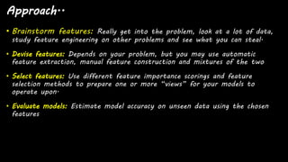 Approach..
• Brainstorm features: Really get into the problem, look at a lot of data,
study feature engineering on other problems and see what you can steal.
• Devise features: Depends on your problem, but you may use automatic
feature extraction, manual feature construction and mixtures of the two
• Select features: Use different feature importance scorings and feature
selection methods to prepare one or more “views” for your models to
operate upon.
• Evaluate models: Estimate model accuracy on unseen data using the chosen
features
 