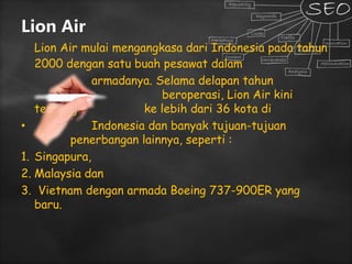 Lion Air
Lion Air mulai mengangkasa dari Indonesia pada tahun
2000 dengan satu buah pesawat dalam
armadanya. Selama delapan tahun
beroperasi, Lion Air kini
terbang ke lebih dari 36 kota di
• Indonesia dan banyak tujuan-tujuan
penerbangan lainnya, seperti :
1. Singapura,
2. Malaysia dan
3. Vietnam dengan armada Boeing 737-900ER yang
baru.
 