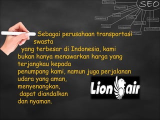 Sebagai perusahaan transportasi
swasta
yang terbesar di Indonesia, kami
bukan hanya menawarkan harga yang
terjangkau kepada
penumpang kami, namun juga perjalanan
udara yang aman,
menyenangkan,
dapat diandalkan
dan nyaman.
 