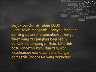 Sejak berdiri di tahun 2000,
kami telah mengambil banyak langkah
penting dalam mengusahakan harga
tiket yang terjangkau bagi lebih
banyak penumpang di Asia. Lihatlah
batu loncatan kami dan temukan
kesuksesan maskapai penerbangan
domestik Indonesia yang terbesar
ini.
 