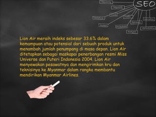 Lion Air meraih indeks sebesar 33.6% dalam
kemampuan atau potensial dari sebuah produk untuk
menambah jumlah penumpang di masa depan. Lion Air
ditetapkan sebagai maskapai penerbangan resmi Miss
Universe dan Puteri Indonesia 2004. Lion Air
menyewakan pesawatnya dan mengirimkan kru dan
teknisinya ke Myanmar dalam rangka membantu
mendirikan Myanmar Airlines.
 