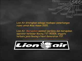Lion Air ditetapkan sebagai maskapai penerbangan
resmi untuk Miss Asean 2005.
Lion Air Merupakan pembeli perdana dan merupakan
operator terbesar Boeing 737-900ER, anggota
terbaru jenis Boeing’s Next Generation 737.
------------------------------------------------
 