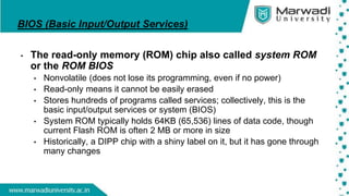 BIOS (Basic Input/Output Services)
• The read-only memory (ROM) chip also called system ROM
or the ROM BIOS
• Nonvolatile (does not lose its programming, even if no power)
• Read-only means it cannot be easily erased
• Stores hundreds of programs called services; collectively, this is the
basic input/output services or system (BIOS)
• System ROM typically holds 64KB (65,536) lines of data code, though
current Flash ROM is often 2 MB or more in size
• Historically, a DIPP chip with a shiny label on it, but it has gone through
many changes
 