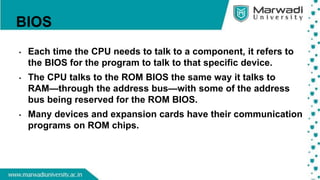 BIOS
• Each time the CPU needs to talk to a component, it refers to
the BIOS for the program to talk to that specific device.
• The CPU talks to the ROM BIOS the same way it talks to
RAM—through the address bus—with some of the address
bus being reserved for the ROM BIOS.
• Many devices and expansion cards have their communication
programs on ROM chips.
 