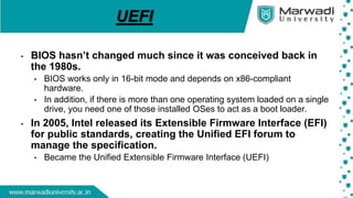UEFI
• BIOS hasn’t changed much since it was conceived back in
the 1980s.
• BIOS works only in 16-bit mode and depends on x86-compliant
hardware.
• In addition, if there is more than one operating system loaded on a single
drive, you need one of those installed OSes to act as a boot loader.
• In 2005, Intel released its Extensible Firmware Interface (EFI)
for public standards, creating the Unified EFI forum to
manage the specification.
• Became the Unified Extensible Firmware Interface (UEFI)
 