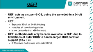 UEFI
• UEFI acts as a super-BIOS, doing the same job in a 64-bit
environment.
• UEFI:
• Supports 32-bit or 64-bit booting
• Handles all boot-loading duties
• Is not dependent on x86 firmware
• UEFI motherboards only became available in 2011 due to
limitations of older BIOS to handle larger MBR partition
support (>2.2 TB)
• 3 TB drives had issues with older BIOS
 