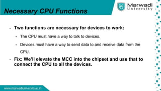 Necessary CPU Functions
• Two functions are necessary for devices to work:
• The CPU must have a way to talk to devices.
• Devices must have a way to send data to and receive data from the
CPU.
• Fix: We’ll elevate the MCC into the chipset and use that to
connect the CPU to all the devices.
 