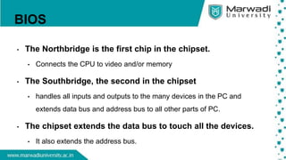 BIOS
• The Northbridge is the first chip in the chipset.
• Connects the CPU to video and/or memory
• The Southbridge, the second in the chipset
• handles all inputs and outputs to the many devices in the PC and
extends data bus and address bus to all other parts of PC.
• The chipset extends the data bus to touch all the devices.
• It also extends the address bus.
 
