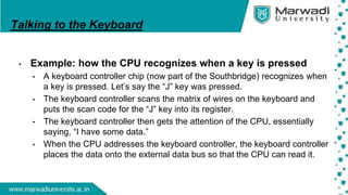 Talking to the Keyboard
• Example: how the CPU recognizes when a key is pressed
• A keyboard controller chip (now part of the Southbridge) recognizes when
a key is pressed. Let’s say the “J” key was pressed.
• The keyboard controller scans the matrix of wires on the keyboard and
puts the scan code for the “J” key into its register.
• The keyboard controller then gets the attention of the CPU, essentially
saying, “I have some data.”
• When the CPU addresses the keyboard controller, the keyboard controller
places the data onto the external data bus so that the CPU can read it.
 
