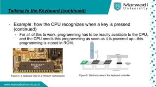 Talking to the Keyboard (continued)
• Example: how the CPU recognizes when a key is pressed
(continued)
• For all of this to work, programming has to be readily available to the CPU,
and the CPU needs this programming as soon as it is powered up—this
programming is stored in ROM.
Figure 5: Electronic view of the keyboard controller
Figure 4: A keyboard chip on a Pentium motherboard
 