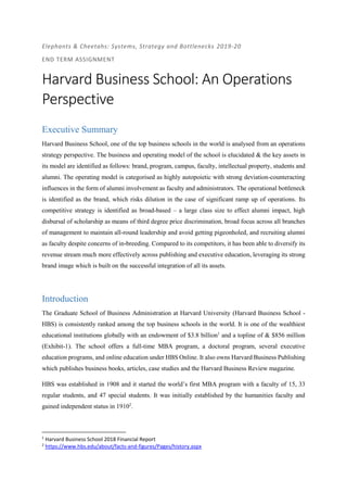 Elephants & Cheetahs: Systems, Strategy and Bottlenecks 2019-20
END TERM ASSIGNMENT
Harvard Business School: An Operations
Perspective
Executive Summary
Harvard Business School, one of the top business schools in the world is analysed from an operations
strategy perspective. The business and operating model of the school is elucidated & the key assets in
its model are identified as follows: brand, program, campus, faculty, intellectual property, students and
alumni. The operating model is categorised as highly autopoietic with strong deviation-counteracting
influences in the form of alumni involvement as faculty and administrators. The operational bottleneck
is identified as the brand, which risks dilution in the case of significant ramp up of operations. Its
competitive strategy is identified as broad-based – a large class size to effect alumni impact, high
disbursal of scholarship as means of third degree price discrimination, broad focus across all branches
of management to maintain all-round leadership and avoid getting pigeonholed, and recruiting alumni
as faculty despite concerns of in-breeding. Compared to its competitors, it has been able to diversify its
revenue stream much more effectively across publishing and executive education, leveraging its strong
brand image which is built on the successful integration of all its assets.
Introduction
The Graduate School of Business Administration at Harvard University (Harvard Business School -
HBS) is consistently ranked among the top business schools in the world. It is one of the wealthiest
educational institutions globally with an endowment of $3.8 billion1
and a topline of & $856 million
(Exhibit-1). The school offers a full-time MBA program, a doctoral program, several executive
education programs, and online education under HBS Online. It also owns Harvard Business Publishing
which publishes business books, articles, case studies and the Harvard Business Review magazine.
HBS was established in 1908 and it started the world’s first MBA program with a faculty of 15, 33
regular students, and 47 special students. It was initially established by the humanities faculty and
gained independent status in 19102
.
1
Harvard Business School 2018 Financial Report
2
https://www.hbs.edu/about/facts-and-figures/Pages/history.aspx
 