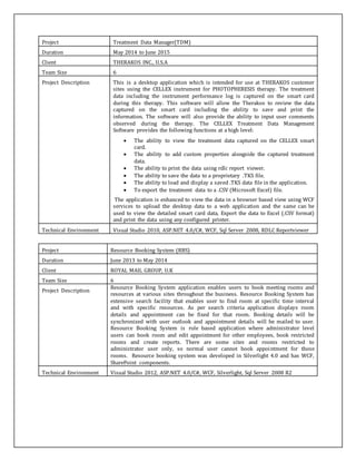 Project Treatment Data Manager(TDM)
Duration May 2014 to June 2015
Client THERAKOS INC., U.S.A
Team Size 6
Project Description This is a desktop application which is intended for use at THERAKOS customer
sites using the CELLEX instrument for PHOTOPHERESIS therapy. The treatment
data including the instrument performance log is captured on the smart card
during this therapy. This software will allow the Therakos to review the data
captured on the smart card including the ability to save and print the
information. The software will also provide the ability to input user comments
observed during the therapy. The CELLEX Treatment Data Management
Software provides the following functions at a high level:
 The ability to view the treatment data captured on the CELLEX smart
card.
 The ability to add custom properties alongside the captured treatment
data.
 The ability to print the data using rdlc report viewer.
 The ability to save the data to a proprietary .TKS file.
 The ability to load and display a saved .TKS data file in the application.
 To export the treatment data to a .CSV (Microsoft Excel) file.
The application is enhanced to view the data in a browser based view using WCF
services to upload the desktop data to a web application and the same can be
used to view the detailed smart card data, Export the data to Excel (.CSV format)
and print the data using any configured printer.
Technical Environment Visual Studio 2010, ASP.NET 4.0/C#, WCF, Sql Server 2008, RDLC Reportviewer
Project Resource Booking System (RBS)
Duration June 2013 to May 2014
Client ROYAL MAIL GROUP, U.K
Team Size 6
Project Description
Resource Booking System application enables users to book meeting rooms and
resources at various sites throughout the business. Resource Booking System has
extensive search facility that enables user to find room at specific time interval
and with specific resources. As per search criteria application displays room
details and appointment can be fixed for that room. Booking details will be
synchronized with user outlook and appointment details will be mailed to user.
Resource Booking System is role based application where administrator level
users can book room and edit appointment for other employees, book restricted
rooms and create reports. There are some sites and rooms restricted to
administrator user only, so normal user cannot book appointment for those
rooms. Resource booking system was developed in Silverlight 4.0 and has WCF,
SharePoint components.
Technical Environment Visual Studio 2012, ASP.NET 4.0/C#, WCF, Silverlight, Sql Server 2008 R2
 