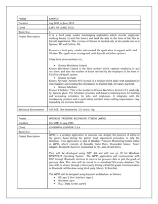 Project KRONOS
Duration Aug 2012 to June 2013
Client LAND OF LAKES, U.S.A
Team Size 6
Project Description
It is a third party vendor timekeeping application which records employees
working hours( In and Out times) and send the data in the form of flat files to
Payroll department. This version of Kronos is located only at two plants one in at
Spencer, WI and Carlisle, PA.
Kronos is a third party vendor who created the application in support with Land
O’Lakes. This application is integrated with Payroll and other systems
It has three main modules viz.,
 Kronos Workforce Central
Kronos Workforce Central is the Main module which captures employee in and
out times and sent the number of hours worked by the employee in the form of
flat files to Payroll system.
 Kronos Accruals
Kronos Accruals : Kronos PTO Accrual is a module which deals with population of
leave balance and sending the information to Payroll dept. for salary payment.
 Kronos Scheduler
Kronos Scheduler: This is the module in Kronos Workforce Central v5.1 used only
by Spencer plant. The Scheduler provides web-based scheduling tools for building
and evaluating schedules for jobs and employees. It integrates with the
timekeeping product and is particularly suitable when staffing requirements vary
depending on business demand.
Technical Environment ASP.NET, .Net Framework 3.5, Oracle 10g
Project WIRELESS PRESSURE RECORDING SYSTEM (WPRS)
Duration Nov 2011 to Aug 2012
Client JOHNSON & JOHNSON, U.S.A
Team Size 5
Project Description
WPRS is a desktop application to measure and display the pressure of saline in
the gastric band during the gastric band adjustment procedure to help the
Clinician. This application is part of Wireless Pressure Monitoring System called
as WPRS, which consists of Reusable Hand Piece, Disposable Sensor, Power
Adapter, Bluetooth Receiver (Connected to PC), and a Flash Drive.
This will be developed using .NET 4.0 and will run on 32 bit Windows
XP/VISTA/7 Operating System. The WPRS application will communicate with
RHP through Bluetooth wireless to receive the pressure data to plot the graph of
pressure data. This data will be stored in a centralized MS access database. The
data will be drawn through a third party library called Zed graph. Communication
to Bluetooth will be done using third party library 32.Feet.Net.
The WPRS will be designed using Layered architecture as follows:
 UI Layer ( User Interface layer )
 Business Layer
 DAL ( Data Access Layer)
 