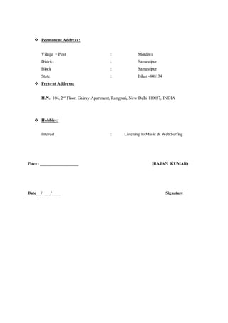 Permanent Address:
Village + Post : Mordiwa
District : Samastipur
Block : Samastipur
State : Bihar -848134
 Present Address:
H.N. 104, 2nd
Floor, Galaxy Apartment, Rangpuri, New Delhi 110037, INDIA
 Hobbies:
Interest : Listening to Music & Web Surfing
Place: __________________ (RAJAN KUMAR)
Date__/____/____ Signature
 