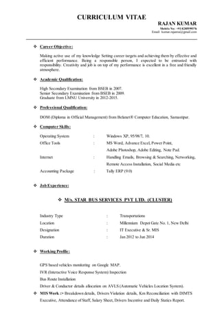 CURRICULUM VITAE
RAJAN KUMAR
Mobile No: +918285599376
Email: kumar.rajanrai@gmail.com
 Career Objective:
Making active use of my knowledge Setting career targets and achieving them by effective and
efficient performance. Being a responsible person, I expected to be entrusted with
responsibility. Creativity and job is on top of my performance is excellent in a free and friendly
atmosphere.
 Academic Qualification:
High Secondary Examination from BSEB in 2007.
Senior Secondary Examination from BSEB in 2009.
Graduate from LMNU University in 2012-2015.
 Professional Qualification:
DOM (Diploma in Official Management) from Belanet® Computer Education, Samastipur.
 Computer Skills:
Operating System : Windows XP, 95/98/7, 10.
Office Tools : MS Word, Advance Excel, Power Point,
Adobe Photoshop, Adobe Editing, Note Pad.
Internet : Handling Emails, Browsing & Searching, Networking,
Remote Access Installation, Social Media etc
Accounting Package : Tally ERP (9.0)
 Job Experience:
 M/s. STAR BUS SERVICES PVT LTD. (CLUSTER)
Industry Type : Transportations
Location : Millennium Depot Gate No. 1, New Delhi
Designation : IT Executive & Sr. MIS
Duration : Jan 2012 to Jun 2014
 Working Profile:
GPS based vehicles monitoring on Google MAP.
IVR (Interactive Voice Response System) Inspection
Bus Route Installation
Driver & Conductor details allocation on AVLS (Automatic Vehicles Location System).
 MIS Work :> Breakdown details, Drivers Violation details, Km Reconciliation with DIMTS
Executive, Attendance of Staff, Salary Sheet, Drivers Incentive and Daily Statics Report.
 