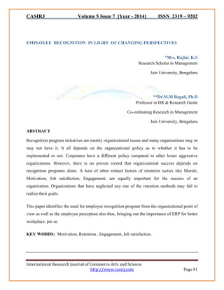CASIRJ Volume 5 Issue 7 [Year - 2014] ISSN 2319 – 9202 
International Research Journal of Commerce Arts and Science 
http://www.casirj.com Page 81 
EMPLOYEE RECOGNITION IN LIGHT OF CHANGING PERSPECTIVES 
*Mrs. Rajini. K.S Research Scholar in Management Jain University, Bengaluru 
**Dr.M.M Bagali, Ph.D Professor in HR & Research Guide Co-ordinating Research in Management Jain University, Bengaluru ABSTRACT Recognition program initiatives are mainly organizational issues and many organizations may or may not have it. It all depends on the organizational policy as to whether it has to be implemented or not. Corporates have a different policy compared to other lesser aggressive organizations. However, there is no proven record that organizational success depends on recognition programs alone. A host of other related factors of retention tactics like Morale, Motivation, Job satisfaction, Engagement, are equally important for the success of an organization. Organizations that have neglected any one of the retention methods may fail to realize their goals. This paper identifies the need for employee recognition program from the organizational point of view as well as the employee perception also thus, bringing out the importance of ERP for better workplace, per se. KEY WORDS: Motivation, Retention , Engagement, Job satisfaction.  