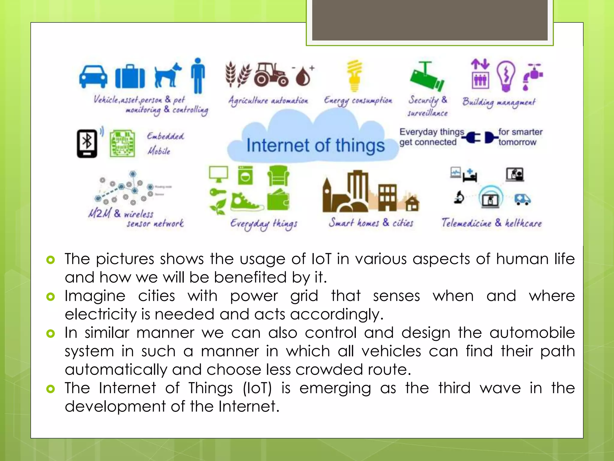 It
 The pictures shows the usage of IoT in various aspects of human life
and how we will be benefited by it.
 Imagine cities with power grid that senses when and where
electricity is needed and acts accordingly.
 In similar manner we can also control and design the automobile
system in such a manner in which all vehicles can find their path
automatically and choose less crowded route.
 The Internet of Things (IoT) is emerging as the third wave in the
development of the Internet.
 