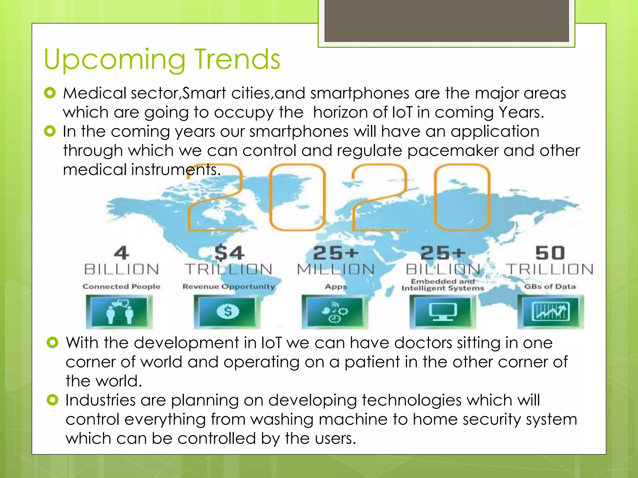 Upcoming Trends
 Medical sector,Smart cities,and smartphones are the major areas
which are going to occupy the horizon of IoT in coming Years.
 In the coming years our smartphones will have an application
through which we can control and regulate pacemaker and other
medical instruments.
 With the development in IoT we can have doctors sitting in one
corner of world and operating on a patient in the other corner of
the world.
 Industries are planning on developing technologies which will
control everything from washing machine to home security system
which can be controlled by the users.
 