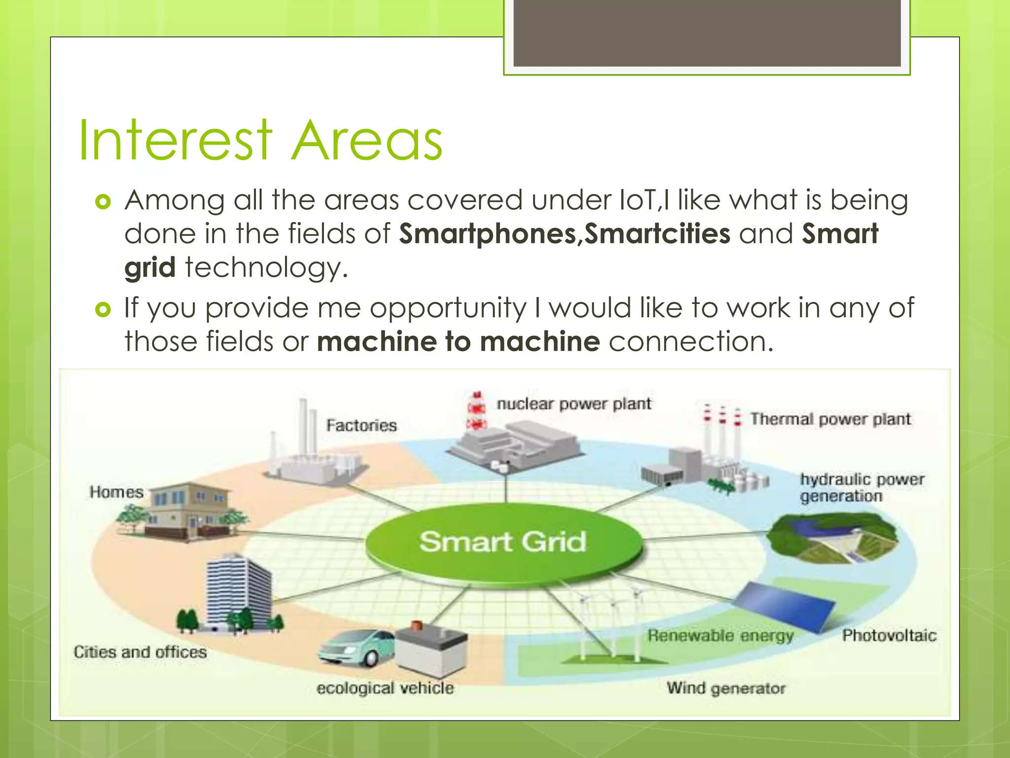 Interest Areas
 Among all the areas covered under IoT,I like what is being
done in the fields of Smartphones,Smartcities and Smart
grid technology.
 If you provide me opportunity I would like to work in any of
those fields or machine to machine connection.
 