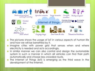 It
 The pictures shows the usage of IoT in various aspects of human life
and how we will be benefited by it.
 Imagine cities with power grid that senses when and where
electricity is needed and acts accordingly.
 In similar manner we can also control and design the automobile
system in such a manner in which all vehicles can find their path
automatically and choose less crowded route.
 The Internet of Things (IoT) is emerging as the third wave in the
development of the Internet.
 