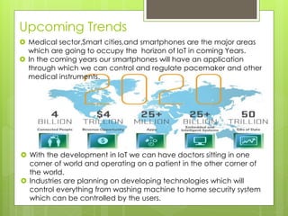 Upcoming Trends
 Medical sector,Smart cities,and smartphones are the major areas
which are going to occupy the horizon of IoT in coming Years.
 In the coming years our smartphones will have an application
through which we can control and regulate pacemaker and other
medical instruments.
 With the development in IoT we can have doctors sitting in one
corner of world and operating on a patient in the other corner of
the world.
 Industries are planning on developing technologies which will
control everything from washing machine to home security system
which can be controlled by the users.
 